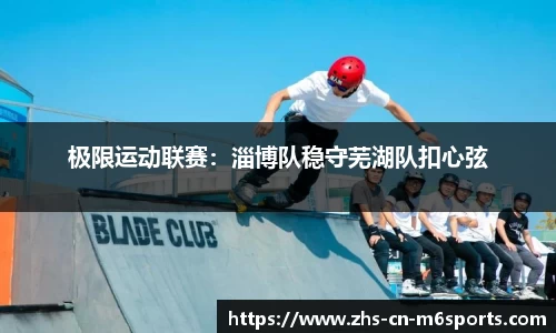 极限运动联赛:淄博队稳守芜湖队扣心弦