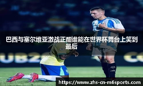 巴西与塞尔维亚激战正酣谁能在世界杯舞台上笑到最后